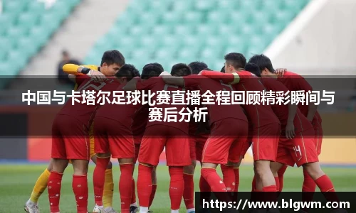 中国与卡塔尔足球比赛直播全程回顾精彩瞬间与赛后分析
