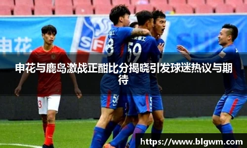 申花与鹿岛激战正酣比分揭晓引发球迷热议与期待