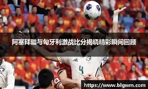 阿塞拜疆与匈牙利激战比分揭晓精彩瞬间回顾