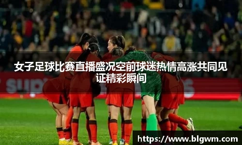 女子足球比赛直播盛况空前球迷热情高涨共同见证精彩瞬间
