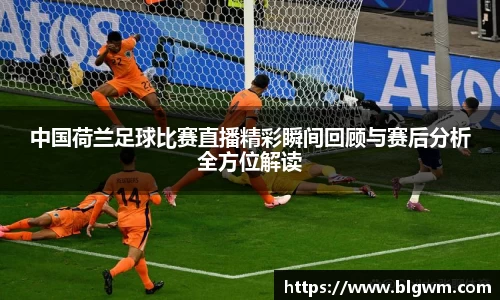 中国荷兰足球比赛直播精彩瞬间回顾与赛后分析全方位解读