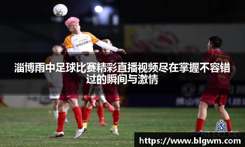 淄博雨中足球比赛精彩直播视频尽在掌握不容错过的瞬间与激情
