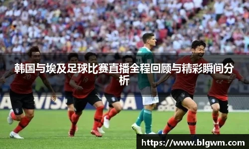 韩国与埃及足球比赛直播全程回顾与精彩瞬间分析