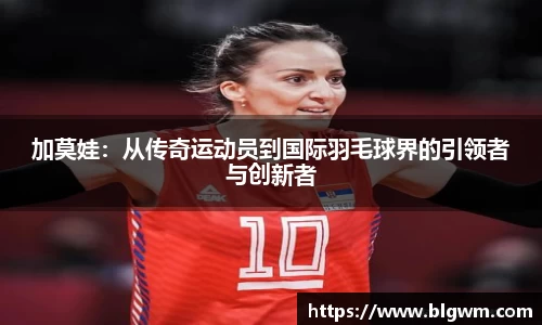 加莫娃：从传奇运动员到国际羽毛球界的引领者与创新者